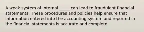 A weak system of internal _____ can lead to fraudulent financial statements. These procedures and policies help ensure that information entered into the accounting system and reported in the financial statements is accurate and complete