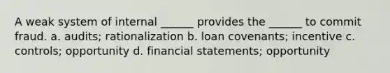 A weak system of internal ______ provides the ______ to commit fraud. a. audits; rationalization b. loan covenants; incentive c. controls; opportunity d. financial statements; opportunity