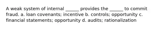 A weak system of internal ______ provides the ______ to commit fraud. a. loan covenants; incentive b. controls; opportunity c. financial statements; opportunity d. audits; rationalization