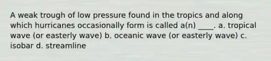 A weak trough of low pressure found in the tropics and along which hurricanes occasionally form is called a(n) ____. a. tropical wave (or easterly wave) b. oceanic wave (or easterly wave) c. isobar d. streamline