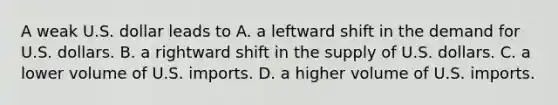 A weak U.S. dollar leads to A. a leftward shift in the demand for U.S. dollars. B. a rightward shift in the supply of U.S. dollars. C. a lower volume of U.S. imports. D. a higher volume of U.S. imports.