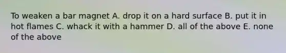 To weaken a bar magnet A. drop it on a hard surface B. put it in hot flames C. whack it with a hammer D. all of the above E. none of the above