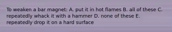 To weaken a bar magnet: A. put it in hot flames B. all of these C. repeatedly whack it with a hammer D. none of these E. repeatedly drop it on a hard surface