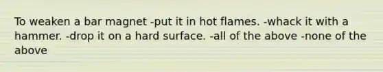 To weaken a bar magnet -put it in hot flames. -whack it with a hammer. -drop it on a hard surface. -all of the above -none of the above