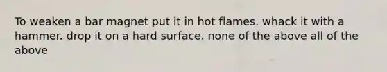 To weaken a bar magnet put it in hot flames. whack it with a hammer. drop it on a hard surface. none of the above all of the above