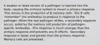 A weaken or dead version of a pathogen is injected into the body, causing the immune system to mount a primary response. -This results in the production of B memory cells. -The B cells "remember" the antibodies to produce in response to the pathogen -When the real pathogen strikes, a secondary response occurs, aided by the memory cell production of pathogen-specific antibodies. -This response is much stronger than the primary response and prevents any ill effects. -Secondary response is faster and greater than the primary response. Memory cells are presented.