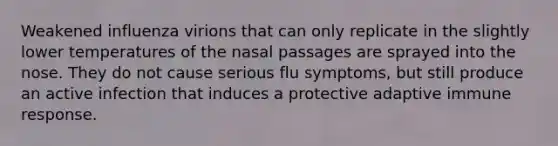 Weakened influenza virions that can only replicate in the slightly lower temperatures of the nasal passages are sprayed into the nose. They do not cause serious flu symptoms, but still produce an active infection that induces a protective adaptive immune response.