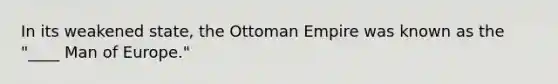 In its weakened state, the Ottoman Empire was known as the "____ Man of Europe."