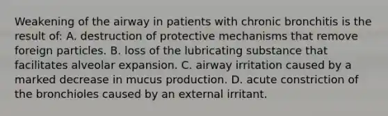 Weakening of the airway in patients with chronic bronchitis is the result of: A. destruction of protective mechanisms that remove foreign particles. B. loss of the lubricating substance that facilitates alveolar expansion. C. airway irritation caused by a marked decrease in mucus production. D. acute constriction of the bronchioles caused by an external irritant.