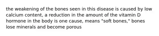the weakening of the bones seen in this disease is caused by low calcium content, a reduction in the amount of the vitamin D hormone in the body is one cause, means "soft bones," bones lose minerals and become porous