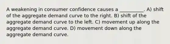 A weakening in consumer confidence causes a __________. A) shift of the aggregate demand curve to the right. B) shift of the aggregate demand curve to the left. C) movement up along the aggregate demand curve. D) movement down along the aggregate demand curve.