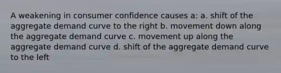 A weakening in consumer confidence causes a: a. shift of the aggregate demand curve to the right b. movement down along the aggregate demand curve c. movement up along the aggregate demand curve d. shift of the aggregate demand curve to the left