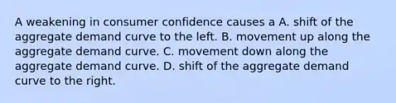 A weakening in consumer confidence causes a A. shift of the aggregate demand curve to the left. B. movement up along the aggregate demand curve. C. movement down along the aggregate demand curve. D. shift of the aggregate demand curve to the right.