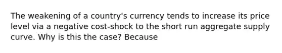 The weakening of a country's currency tends to increase its price level via a negative cost-shock to the short run aggregate supply curve. Why is this the case? Because