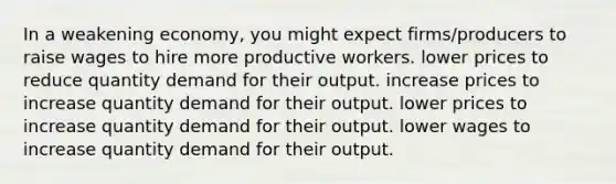 In a weakening economy, you might expect firms/producers to raise wages to hire more productive workers. lower prices to reduce quantity demand for their output. increase prices to increase quantity demand for their output. lower prices to increase quantity demand for their output. lower wages to increase quantity demand for their output.