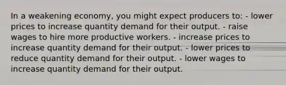 In a weakening economy, you might expect producers to: - lower prices to increase quantity demand for their output. - raise wages to hire more productive workers. - increase prices to increase quantity demand for their output. - lower prices to reduce quantity demand for their output. - lower wages to increase quantity demand for their output.