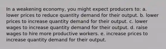 In a weakening economy, you might expect producers to: a. lower prices to reduce quantity demand for their output. b. lower prices to increase quantity demand for their output. c. lower wages to increase quantity demand for their output. d. raise wages to hire more productive workers. e. increase prices to increase quantity demand for their output.