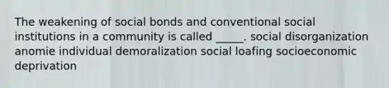 The weakening of social bonds and conventional social institutions in a community is called _____. social disorganization anomie individual demoralization social loafing socioeconomic deprivation