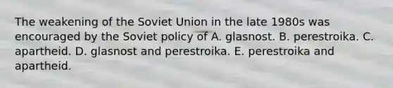 The weakening of the Soviet Union in the late 1980s was encouraged by the Soviet policy of A. glasnost. B. perestroika. C. apartheid. D. glasnost and perestroika. E. perestroika and apartheid.