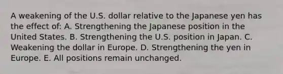 A weakening of the U.S. dollar relative to the Japanese yen has the effect of: A. Strengthening the Japanese position in the United States. B. Strengthening the U.S. position in Japan. C. Weakening the dollar in Europe. D. Strengthening the yen in Europe. E. All positions remain unchanged.