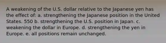 A weakening of the U.S. dollar relative to the Japanese yen has the effect of: a. strengthening the Japanese position in the United States. 550 b. strengthening the U.S. position in Japan. c. weakening the dollar in Europe. d. strengthening the yen in Europe. e. all positions remain unchanged.