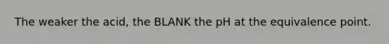 The weaker the acid, the BLANK the pH at the equivalence point.