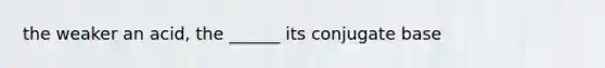 the weaker an acid, the ______ its conjugate base