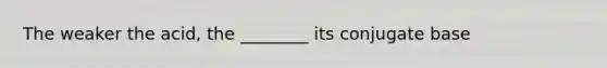 The weaker the acid, the ________ its conjugate base