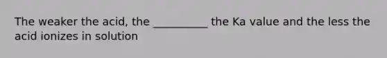 The weaker the acid, the __________ the Ka value and the less the acid ionizes in solution