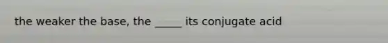 the weaker the base, the _____ its conjugate acid