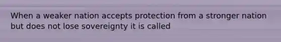 When a weaker nation accepts protection from a stronger nation but does not lose sovereignty it is called