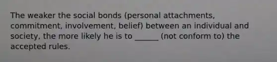 The weaker the social bonds (personal attachments, commitment, involvement, belief) between an individual and society, the more likely he is to ______ (not conform to) the accepted rules.