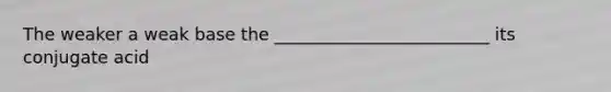 The weaker a weak base the _________________________ its conjugate acid