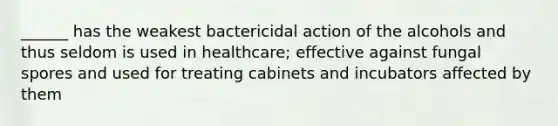 ______ has the weakest bactericidal action of the alcohols and thus seldom is used in healthcare; effective against fungal spores and used for treating cabinets and incubators affected by them