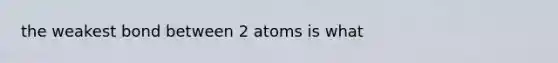 the weakest bond between 2 atoms is what