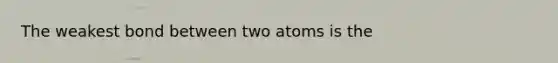 The weakest bond between two atoms is the