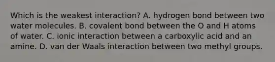 Which is the weakest interaction? A. hydrogen bond between two water molecules. B. covalent bond between the O and H atoms of water. C. ionic interaction between a carboxylic acid and an amine. D. van der Waals interaction between two methyl groups.