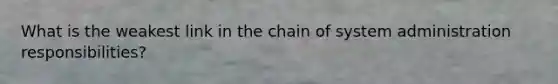 What is the weakest link in the chain of system administration responsibilities?