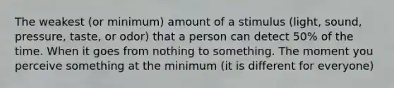 The weakest (or minimum) amount of a stimulus (light, sound, pressure, taste, or odor) that a person can detect 50% of the time. When it goes from nothing to something. The moment you perceive something at the minimum (it is different for everyone)