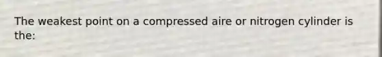 The weakest point on a compressed aire or nitrogen cylinder is the: