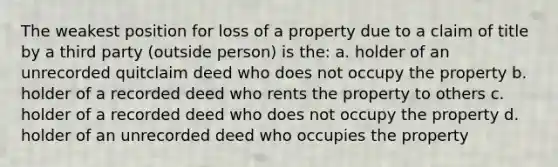 The weakest position for loss of a property due to a claim of title by a third party (outside person) is the: a. holder of an unrecorded quitclaim deed who does not occupy the property b. holder of a recorded deed who rents the property to others c. holder of a recorded deed who does not occupy the property d. holder of an unrecorded deed who occupies the property