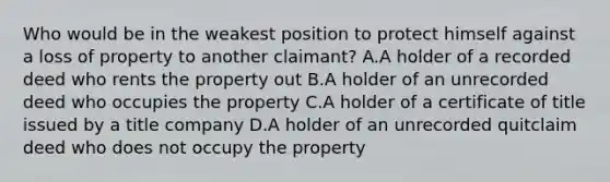 Who would be in the weakest position to protect himself against a loss of property to another claimant? A.A holder of a recorded deed who rents the property out B.A holder of an unrecorded deed who occupies the property C.A holder of a certificate of title issued by a title company D.A holder of an unrecorded quitclaim deed who does not occupy the property