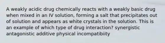 A weakly acidic drug chemically reacts with a weakly basic drug when mixed in an IV solution, forming a salt that precipitates out of solution and appears as white crystals in the solution. This is an example of which type of drug interaction? synergistic antagonistic additive physical incompatibiity