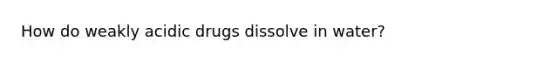 How do weakly acidic drugs dissolve in water?