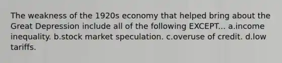 The weakness of the 1920s economy that helped bring about the Great Depression include all of the following EXCEPT... a.income inequality. b.stock market speculation. c.overuse of credit. d.low tariffs.