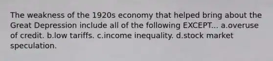 The weakness of the 1920s economy that helped bring about the Great Depression include all of the following EXCEPT... a.overuse of credit. b.low tariffs. c.income inequality. d.stock market speculation.