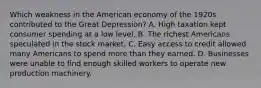 Which weakness in the American economy of the 1920s contributed to the Great Depression? A. High taxation kept consumer spending at a low level. B. The richest Americans speculated in the stock market. C. Easy access to credit allowed many Americans to spend more than they earned. D. Businesses were unable to find enough skilled workers to operate new production machinery.