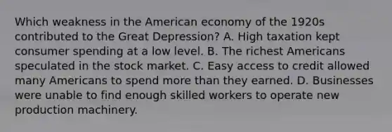 Which weakness in <a href='https://www.questionai.com/knowledge/keiVE7hxWY-the-american' class='anchor-knowledge'>the american</a> economy of the 1920s contributed to the <a href='https://www.questionai.com/knowledge/k5xSuWRAxy-great-depression' class='anchor-knowledge'>great depression</a>? A. High taxation kept consumer spending at a low level. B. The richest Americans speculated in the stock market. C. Easy access to credit allowed many Americans to spend <a href='https://www.questionai.com/knowledge/keWHlEPx42-more-than' class='anchor-knowledge'>more than</a> they earned. D. Businesses were unable to find enough skilled workers to operate new production machinery.