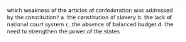 which weakness of the articles of confederation was addressed by the constitution? a. the constitution of slavery b. the lack of national court system c. the absence of balanced budget d. the need to strengthen the power of the states