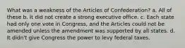 What was a weakness of the Articles of Confederation? a. All of these b. It did not create a strong executive office. c. Each state had only one vote in Congress, and the Articles could not be amended unless the amendment was supported by all states. d. It didn't give Congress the power to levy federal taxes.